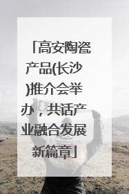 高安陶瓷产品(长沙)推介会举办，共话产业融合发展新篇章