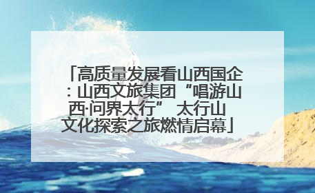 高质量发展看山西国企：山西文旅集团“唱游山西·问界太行” 太行山文化探索之旅燃情启幕