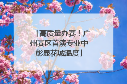 高质量办赛！广州赛区首演专业中彰显花城温度
