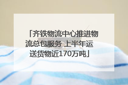 齐铁物流中心推进物流总包服务 上半年运送货物近170万吨