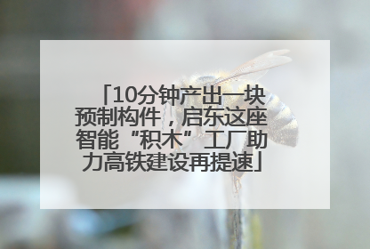 10分钟产出一块预制构件，启东这座智能“积木”工厂助力高铁建设再提速