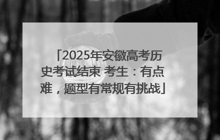 2025年安徽高考历史考试结束 考生：有点难，题型有常规有挑战