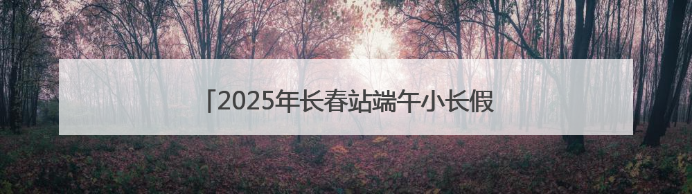 2025年长春站端午小长假预计发送旅客57.5万人次