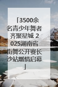 3500余名青少年舞者齐聚星城 2025湖南省街舞公开赛长沙站燃情启幕
