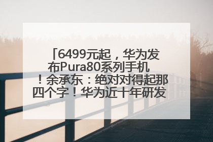 6499元起，华为发布Pura80系列手机！余承东：绝对对得起那四个字！华为近十年研发投入12490亿元